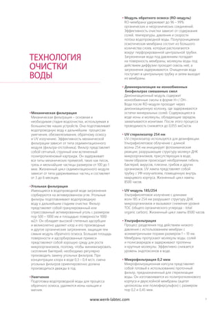 7
•Механическая фильтрация
Механическая фильтрация – основная и
необходимая стадия водоочистки, используемая в
большинстве наших устройств. Она подготавливает
водопроводную воду к дальнейшим процессам
умягчения, обезжелезивания, обратному осмосу
и UV излучению. Эффективность механической
фильтрации зависит от типа седиментационного
модуля (фильтра-отстойника). Фильтр представляет
собой сетчатый, струнный или вспененный
полипропиленовый картридж. Он задерживает
все типы механических примесей, таких как песок,
грязь и мельчайшие частицы размером от 100 до 1
мкм. Жизненный цикл седиментационного модуля
зависит от типа удерживаемых частиц и составляет
от 3 до 6 месяцев.
•Угольная фильтрация
Имеющиеся в водопроводной воде загрязнения
сорбируются на активированном угле. Угольные
фильтры подготавливают водопроводную
воду к дальнейшим стадиям очистки. Фильтр
представляет собой гранулированный или
спрессованный активированный уголь с размером
пор 500 – 1000 нм и площадью поверхности 1000
м2/г. Он обладает высокой степенью адсорбции
и великолепно удаляет хлор и его производные
и другое органические загрязнения, защищая тем
самым модуль обратного осмоса. Большая площадь
поверхности и адсорбированные примеси
представляют собой хорошую среду для роста
микроорганизмов, поэтому, чтобы минимизировать
скопление бактерий, необходимо регулярно
производить замену угольных фильтров. При
концентрации хлора в воде 0,3 – 0,4 мг/л, смена
угольных фильтров ориентировочно должна
производиться дважды в год.
•Умягчение
Подготовка водопроводной воды для процесса
обратного осмоса, удаляются ионы кальция и
магния.
ТЕХНОЛОГИЯ
ОЧИСТКИ
ВОДЫ
• Модуль обратного осмоса (RO-модуль)
RO-мембрана удерживает до 96 – 99%
органических и неорганических соединений.
Эффективность очистки зависит от содержания
солей, температуры, давления и скорости
потока водопроводной воды. Полупроницаемая
осмотическая мембрана состоит из большого
количества слоев, которые располагаются
вокруг перфорированной центральной трубки.
Загрязненная вода под давлением попадает
на поверхность мембраны, молекулы воды под
действием диффузии проходят сквозь неё, а
загрязнения задерживаются. Очищенная вода
поступает в центральную трубку и затем выходит
из мембраны.
• Деминерализация на ионообменных
биофильтрах смешанных смол
Деионизационный модуль содержит
ионообменные смолы в форме H+/ OH-.
Вода после RO-модуля проходит через
деионизационную колонку, где задерживаются
остатки минеральных солей. Содержащиеся в
воде ионы и молекулы, обладающие зарядом,
захватываются ионитами. После этого процесса
проводимость снижается до 0,055 мкСм/см
• UV стерилизатор 254 нм
UV стерилизатор используется для дезинфекции.
Ультрафиолетовое облучение с длиной
волны 254 нм инициирует фотохимические
реакции, разрушающие структуру молекул ДНК
микроорганизмов, присутствующих в воде,
таким образом происходит необратимая гибель
бактерий, вирусов, плесени, грибов и других
организмов. UV лампа представляет собой
трубку с УФ-излучателем, помещенную внутрь
кварцевого корпуса. Жизненный цикл лампы
8500 часов.
• UV модуль 185/254
Ультрафиолетовое излучение с длинами
волн 185 и 254 нм разрушают структуру ДНК
микроорганизмов и вызывают снижение уровня
TOC (общего органического углерода - total
organic carbon). Жизненный цикл лампы 8500 часов.
• Ультрафильтрация
Процесс разделения под действием низкого
давления с использованием мембран с
асимметричными порами размером 1 – 10 нм.
Мембраны пропускают молекулы воды, солей
и полисахаридов и задерживают протеины
и крупные молекулы. Эффективно снижается
уровень эндотоксинов в воде.
• Микрофильтрация 0,2 мкм
Микрофильтрационная капсула представляет
собой готовый к использованию проточный
фильтр, предназначенный для стерилизации
воды. Он изготавливается из полипропиленового
корпуса и двухслойной мембраны (ацетат
целлюлозы или полиэфирсульфон) с размером
пор 0,2 и 0,45 мкм.
www.wenk-labtec.com
 