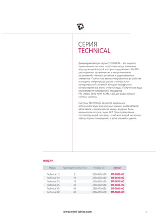 9
Деминерализаторы серии TECHNICAL - это широко
применяемые системы подготовки воды, питаемые
водопроводной водой, которые задерживают 96-99%
растворенных органических и неорганических
загрязнений, тяжелых металлов и радиоактивных
элементов. Полностью автоматизированные устройства
оснащены микропроцессором с контрольно-
измерительной системой, которая непрерывно
контролирует все этапы очистки воды. Полученная вода
соответствует требованиям стандартов
PN-EN ISO 3696:1999, ASTM, CLSI для воды третьей
степени чистоты.
Системы TECHNICAL являются идеальным
источником воды для моечных машин, анализаторов,
автоклавов, климатических камер, водяных бань,
деминерализаторов серии HLP. Через разведение
соответствующей сети могут снабжать водой несколько
лабораторных помещений, и даже этажей в здании.
СЕРИЯ
TECHNICAL
Модель Производительность л/час Размеры мм Артикул
Technical 5 5 230x400x510 DT-0005-0C
Technical 10 10 230x450x580 DT-0010-0C
Technical 15 15 230x450x580 DT-0015-0C
Technical 25 25 230x450x580 DT-0025-0C
Technical 40 40 260x470x650 DT-0040-0C
Technical 60 60 260x470x650 DT-0060-0C
МОДЕЛИ
www.wenk-labtec.com
 