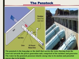 11 March
2018
10
The penstock is the long pipe or the shaft that carries the water flowing from the
reservoir towards the power generation unit, comprised of the turbines and generator.
The water in the penstock possesses kinetic energy due to its motion and potential
energy due to its height.
The Penstock
 