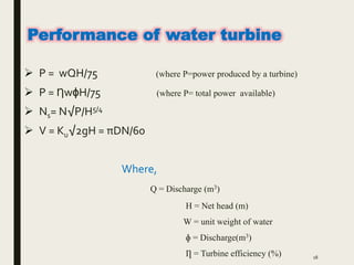  P = wQH/75 (where P=power produced by a turbine)
 P = ȠwɸH/75 (where P= total power available)
 Ns= N√P/H5/4
 V = Ku√2gH = πDN/60
Where,
Q = Discharge (m3)
H = Net head (m)
W = unit weight of water
ɸ = Discharge(m3)
Ƞ = Turbine efficiency (%) 18
Performance of water turbine
 