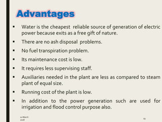  Water is the cheapest reliable source of generation of electric
power because exits as a free gift of nature.
 There are no ash disposal problems.
 No fuel transpiration problem.
 Its maintenance cost is low.
 It requires less supervising staff.
 Auxiliaries needed in the plant are less as compared to steam
plant of equal size.
 Running cost of the plant is low.
 In addition to the power generation such are used for
irrigation and flood control purpose also.
11 March
2018
19
Advantages
 