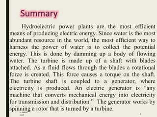 11 March
2018
4
Hydroelectric power plants are the most efficient
means of producing electric energy. Since water is the most
abundant resource in the world, the most efficient way to
harness the power of water is to collect the potential
energy. This is done by damming up a body of flowing
water. The turbine is made up of a shaft with blades
attached. As a fluid flows through the blades a rotational
force is created. This force causes a torque on the shaft.
The turbine shaft is coupled to a generator, where
electricity is produced. An electric generator is “any
machine that converts mechanical energy into electricity
for transmission and distribution.” The generator works by
spinning a rotor that is turned by a turbine.
 