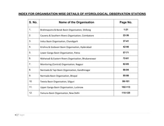 v | P a g e
INDEX FOR ORGANISATION WISE DETAILS OF HYDROLOGICAL OBSERVATION STATIONS
S. No. Name of the Organisation Page No.
1. Brahmaputra & Barak Basin Organisation, Shillong 1-21
2. Cauvery & Southern Rivers Organisation, Coimbatore 22-36
3. Indus Basin Organisation, Chandigarh 37-41
4. Krishna & Godavari Basin Organisation, Hyderabad 42-56
5. Lower Ganga Basin Organisation, Patna 57-71
6. Mahanadi & Eastern Rivers Organisation, Bhubaneswar 72-81
7. Monitoring (Central) Organisation, Nagpur 82-85
8. Narmada & Tapi Basin Organisation, Gandhinagar 86-94
9. Narmada Basin Organisation, Bhopal 95-98
10. Teesta Basin Organisation, Siliguri 99-101
11. Upper Ganga Basin Organisation, Lucknow 102-113
12. Yamuna Basin Organisation, New Delhi 114-125
 