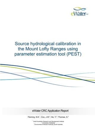 Source hydrological calibration in the Mount Lofty Ranges using parameter estimation tool (PEST) 
eWater CRC Application Report 
Fleming, N.K.1, Cox, J.W.2, He, Y.3, Thomas, S.2 
1 South Australian Research and Development Institute 
2 University of Adelaide 
3 Environment Protection Authority South Australia  