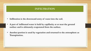 INFILTRATION
• Infiltration is the downward entry of water into the soil.
• A part of infiltrated water is held by capillarity at or near the ground
surface and is ultimately evaporated from the surface.
• Another portion is used by vegetation and returned to the atmosphere as
Transpiration.
 