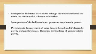 • Some part of Infiltrated water moves through the unsaturated zone and
meets the stream which is known as Interflow.
• Some portion of the Infiltrated water percolates deep into the ground.
• Percolation is the movement of water though the soil, and it's layers, by
gravity and capillary forces. The prime moving force of groundwater is
gravity.
 