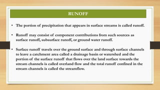 • The portion of precipitation that appears in surface streams is called runoff.
• Runoff may consist of component contributions from such sources as
surface runoff, subsurface runoff, or ground water runoff.
• Surface runoff travels over the ground surface and through surface channels
to leave a catchment area called a drainage basin or watershed and the
portion of the surface runoff that flows over the land surface towards the
stream channels is called overland flow and the total runoff confined in the
stream channels is called the streamflow.
RUNOFF
 