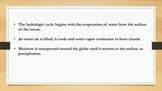 • The hydrologic cycle begins with the evaporation of water from the surface
of the ocean.
• As moist air is lifted, it cools and water vapor condenses to form clouds.
• Moisture is transported around the globe until it returns to the surface as
precipitation.
 