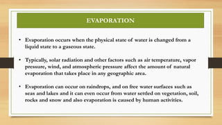 EVAPORATION
• Evaporation occurs when the physical state of water is changed from a
liquid state to a gaseous state.
• Typically, solar radiation and other factors such as air temperature, vapor
pressure, wind, and atmospheric pressure affect the amount of natural
evaporation that takes place in any geographic area.
• Evaporation can occur on raindrops, and on free water surfaces such as
seas and lakes and it can even occur from water settled on vegetation, soil,
rocks and snow and also evaporation is caused by human activities.
 