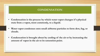 • Condensation is the process by which water vapor changes it's physical
state from a vapor, most commonly, to a liquid.
• Water vapor condenses onto small airborne particles to form dew, fog, or
clouds.
• Condensation is brought about by cooling of the air or by increasing the
amount of vapor in the air to its saturation point.
CONDENSATION
 