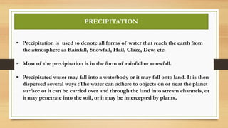 • Precipitation is used to denote all forms of water that reach the earth from
the atmosphere as Rainfall, Snowfall, Hail, Glaze, Dew, etc.
• Most of the precipitation is in the form of rainfall or snowfall.
• Precipitated water may fall into a waterbody or it may fall onto land. It is then
dispersed several ways :The water can adhere to objects on or near the planet
surface or it can be carried over and through the land into stream channels, or
it may penetrate into the soil, or it may be intercepted by plants.
PRECIPITATION
 