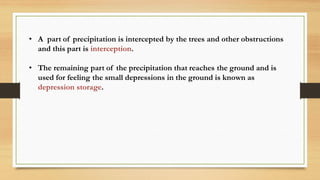 • A part of precipitation is intercepted by the trees and other obstructions
and this part is interception.
• The remaining part of the precipitation that reaches the ground and is
used for feeling the small depressions in the ground is known as
depression storage.
 