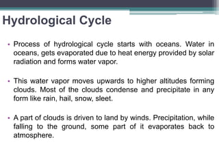 Hydrological Cycle
• Process of hydrological cycle starts with oceans. Water in
oceans, gets evaporated due to heat energy provided by solar
radiation and forms water vapor.
• This water vapor moves upwards to higher altitudes forming
clouds. Most of the clouds condense and precipitate in any
form like rain, hail, snow, sleet.
• A part of clouds is driven to land by winds. Precipitation, while
falling to the ground, some part of it evaporates back to
atmosphere.
 