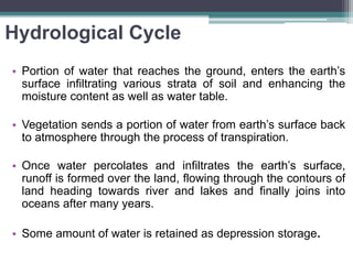 Hydrological Cycle
• Portion of water that reaches the ground, enters the earth’s
surface infiltrating various strata of soil and enhancing the
moisture content as well as water table.
• Vegetation sends a portion of water from earth’s surface back
to atmosphere through the process of transpiration.
• Once water percolates and infiltrates the earth’s surface,
runoff is formed over the land, flowing through the contours of
land heading towards river and lakes and finally joins into
oceans after many years.
• Some amount of water is retained as depression storage.
 