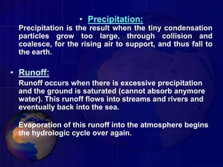 • Precipitation:
Precipitation is the result when the tiny condensation
particles grow too large, through collision and
coalesce, for the rising air to support, and thus fall to
the earth.
• Runoff:
Runoff occurs when there is excessive precipitation
and the ground is saturated (cannot absorb anymore
water). This runoff flows into streams and rivers and
eventually back into the sea.
Evaporation of this runoff into the atmosphere begins
the hydrologic cycle over again.
 