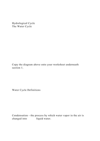 Hydrological Cycle
The Water Cycle
Copy the diagram above onto your worksheet underneath
section 1.
Water Cycle Definitions
Condensation - the process by which water vapor in the air is
changed into liquid water.
 