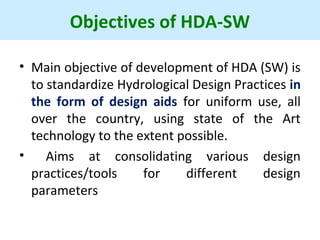 Objectives of HDA-SW
• Main objective of development of HDA (SW) is
to standardize Hydrological Design Practices in
the form of design aids for uniform use, all
over the country, using state of the Art
technology to the extent possible.
• Aims at consolidating various design
practices/tools for different design
parameters
 