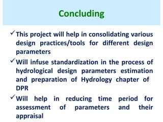 Concluding
This project will help in consolidating various
design practices/tools for different design
parameters
Will infuse standardization in the process of
hydrological design parameters estimation
and preparation of Hydrology chapter of
DPR
Will help in reducing time period for
assessment of parameters and their
appraisal
 