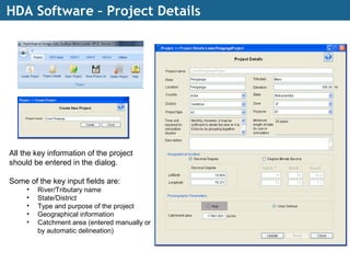 HDA Software – Project Details
All the key information of the project
should be entered in the dialog.
Some of the key input fields are:
• River/Tributary name
• State/District
• Type and purpose of the project
• Geographical information
• Catchment area (entered manually or
by automatic delineation)
 