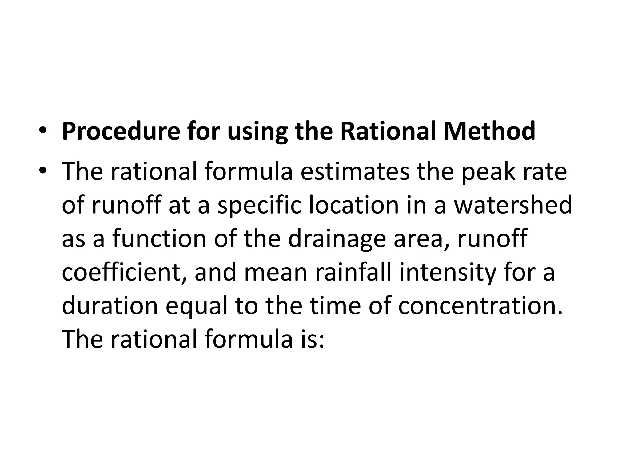 • Procedure for using the Rational Method
• The rational formula estimates the peak rate
of runoff at a specific location in a watershed
as a function of the drainage area, runoff
coefficient, and mean rainfall intensity for a
duration equal to the time of concentration.
The rational formula is:
 