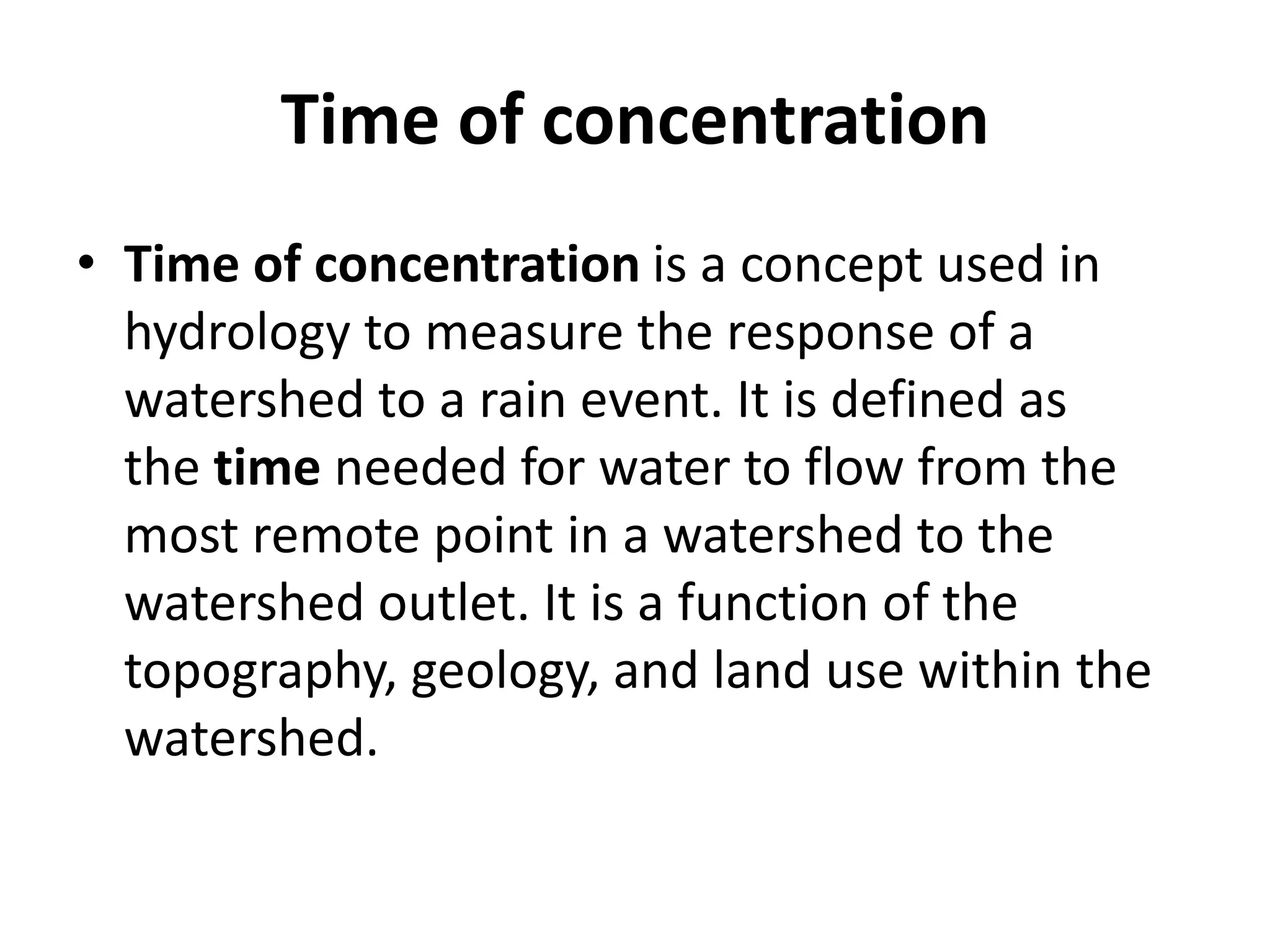 Time of concentration
• Time of concentration is a concept used in
hydrology to measure the response of a
watershed to a rain event. It is defined as
the time needed for water to flow from the
most remote point in a watershed to the
watershed outlet. It is a function of the
topography, geology, and land use within the
watershed.
 