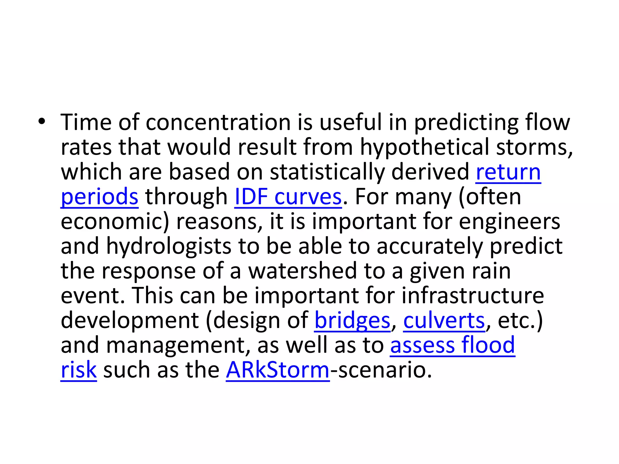 • Time of concentration is useful in predicting flow
rates that would result from hypothetical storms,
which are based on statistically derived return
periods through IDF curves. For many (often
economic) reasons, it is important for engineers
and hydrologists to be able to accurately predict
the response of a watershed to a given rain
event. This can be important for infrastructure
development (design of bridges, culverts, etc.)
and management, as well as to assess flood
risk such as the ARkStorm-scenario.
 