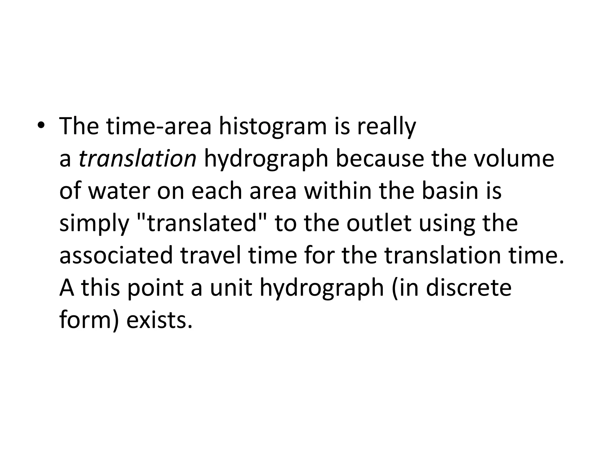• The time-area histogram is really
a translation hydrograph because the volume
of water on each area within the basin is
simply "translated" to the outlet using the
associated travel time for the translation time.
A this point a unit hydrograph (in discrete
form) exists.
 