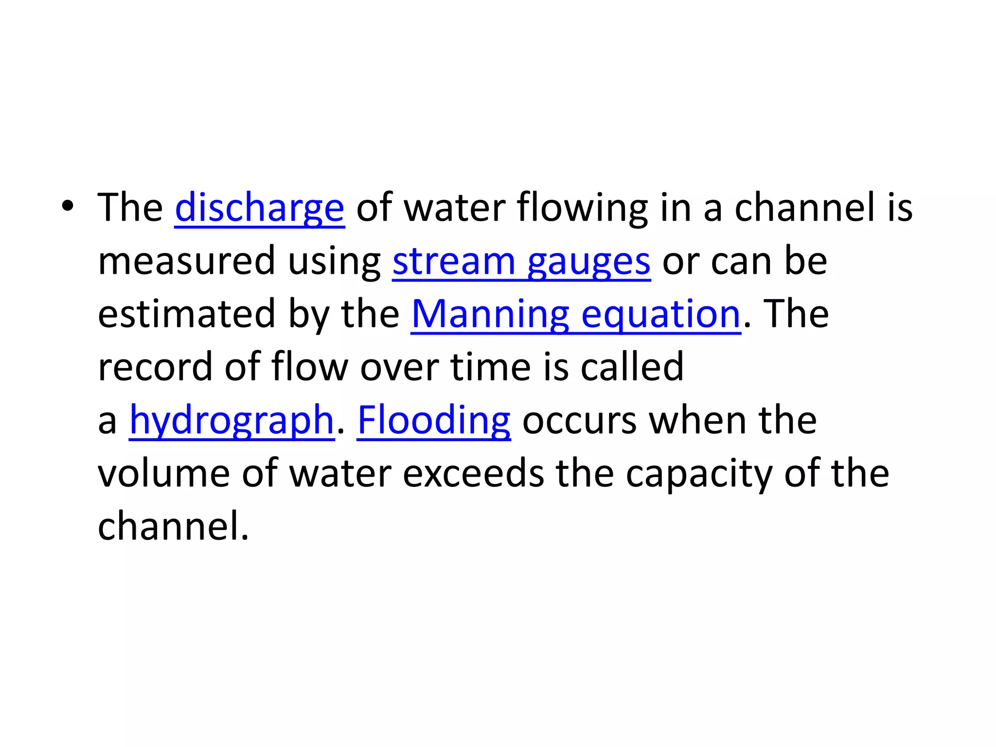 • The discharge of water flowing in a channel is
measured using stream gauges or can be
estimated by the Manning equation. The
record of flow over time is called
a hydrograph. Flooding occurs when the
volume of water exceeds the capacity of the
channel.
 