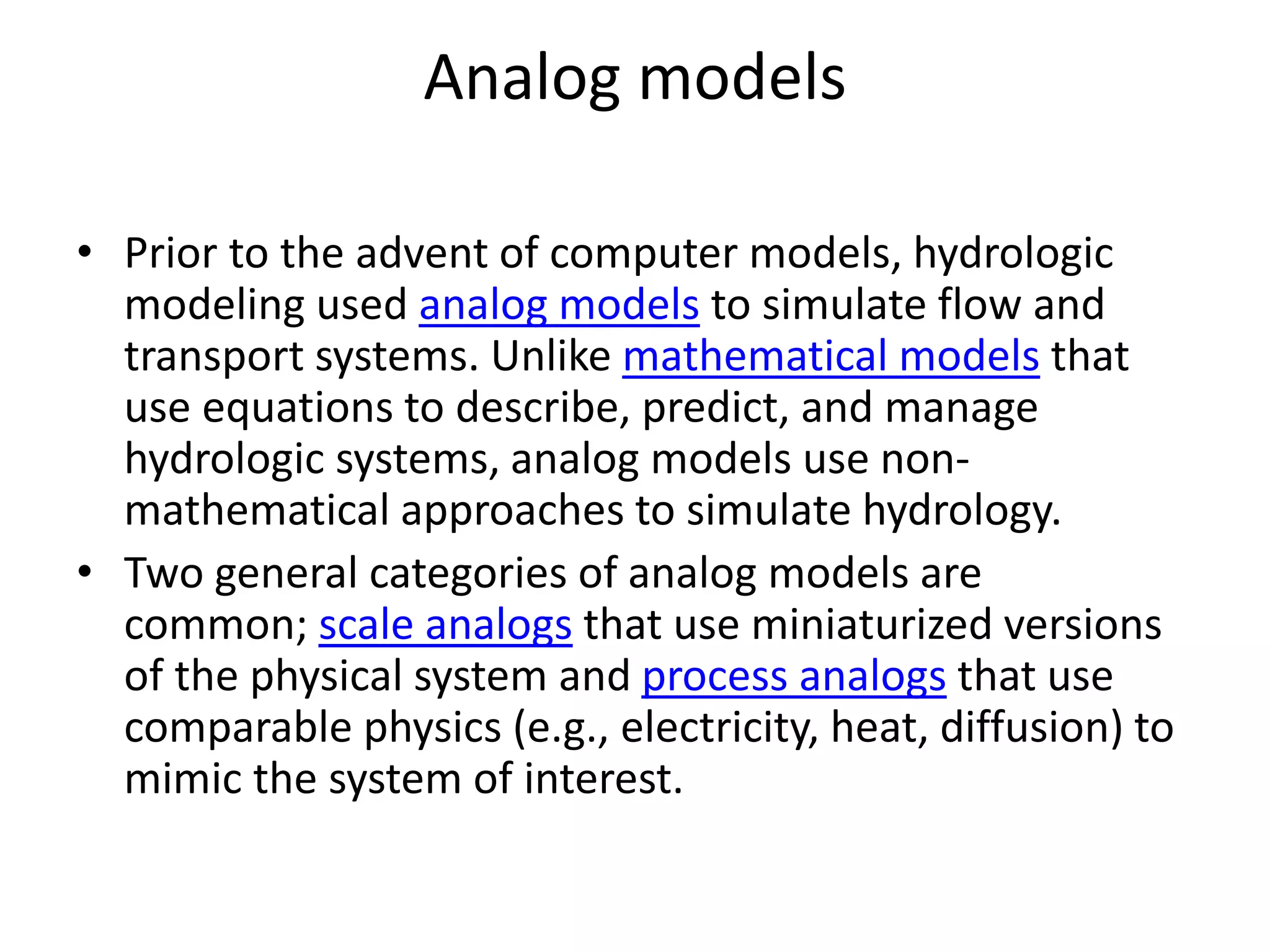 Analog models
• Prior to the advent of computer models, hydrologic
modeling used analog models to simulate flow and
transport systems. Unlike mathematical models that
use equations to describe, predict, and manage
hydrologic systems, analog models use non-
mathematical approaches to simulate hydrology.
• Two general categories of analog models are
common; scale analogs that use miniaturized versions
of the physical system and process analogs that use
comparable physics (e.g., electricity, heat, diffusion) to
mimic the system of interest.
 