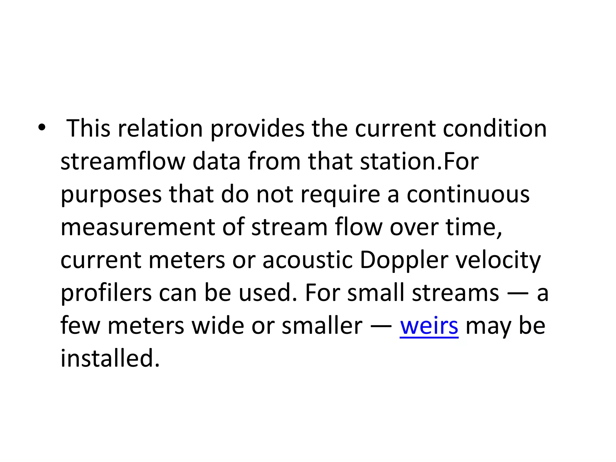 • This relation provides the current condition
streamflow data from that station.For
purposes that do not require a continuous
measurement of stream flow over time,
current meters or acoustic Doppler velocity
profilers can be used. For small streams — a
few meters wide or smaller — weirs may be
installed.
 
