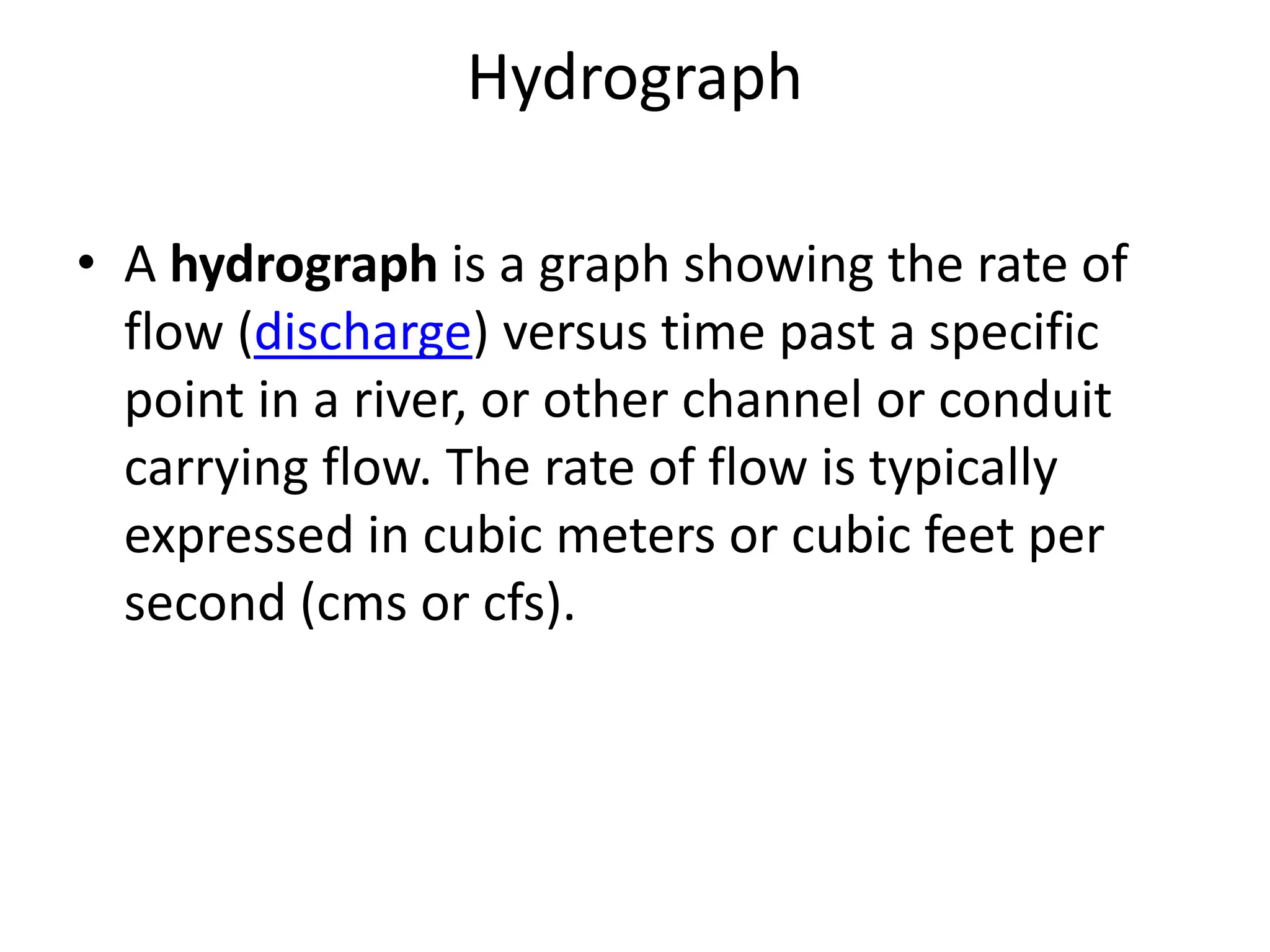 Hydrograph
• A hydrograph is a graph showing the rate of
flow (discharge) versus time past a specific
point in a river, or other channel or conduit
carrying flow. The rate of flow is typically
expressed in cubic meters or cubic feet per
second (cms or cfs).
 