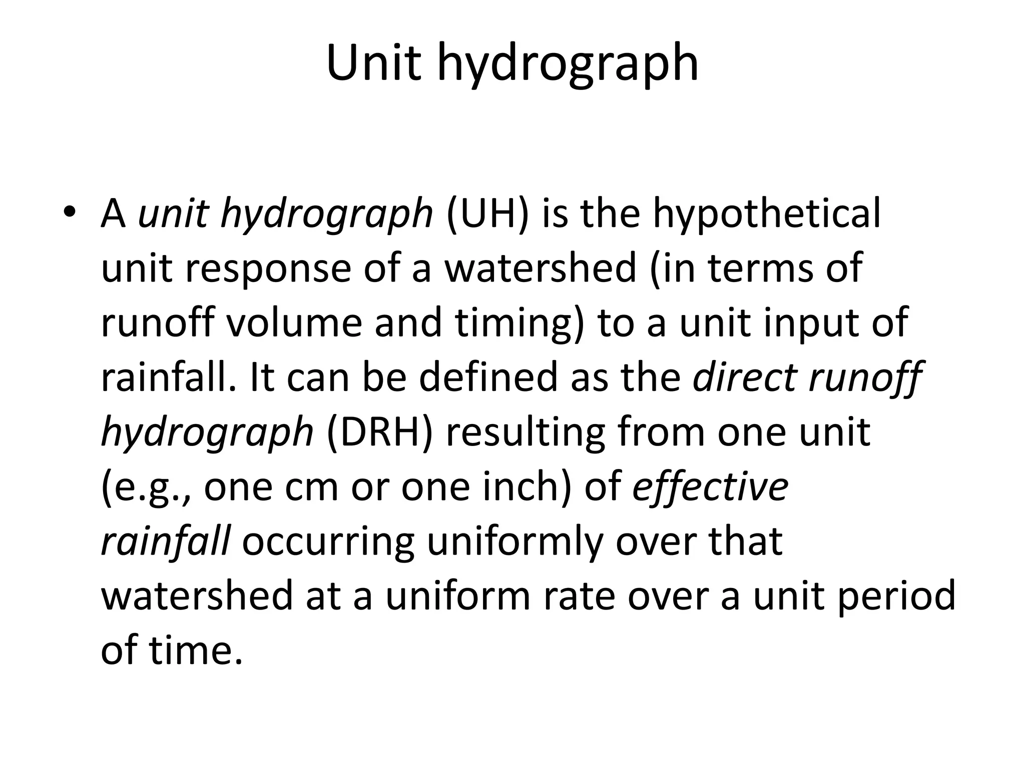 Unit hydrograph
• A unit hydrograph (UH) is the hypothetical
unit response of a watershed (in terms of
runoff volume and timing) to a unit input of
rainfall. It can be defined as the direct runoff
hydrograph (DRH) resulting from one unit
(e.g., one cm or one inch) of effective
rainfall occurring uniformly over that
watershed at a uniform rate over a unit period
of time.
 