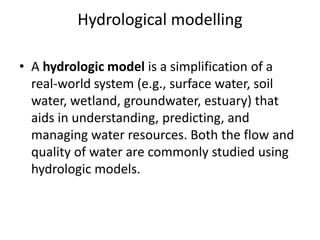 Hydrological modelling
• A hydrologic model is a simplification of a
real-world system (e.g., surface water, soil
water, wetland, groundwater, estuary) that
aids in understanding, predicting, and
managing water resources. Both the flow and
quality of water are commonly studied using
hydrologic models.
 