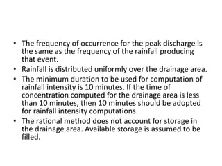• The frequency of occurrence for the peak discharge is
the same as the frequency of the rainfall producing
that event.
• Rainfall is distributed uniformly over the drainage area.
• The minimum duration to be used for computation of
rainfall intensity is 10 minutes. If the time of
concentration computed for the drainage area is less
than 10 minutes, then 10 minutes should be adopted
for rainfall intensity computations.
• The rational method does not account for storage in
the drainage area. Available storage is assumed to be
filled.
 
