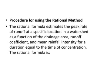 • Procedure for using the Rational Method
• The rational formula estimates the peak rate
of runoff at a specific location in a watershed
as a function of the drainage area, runoff
coefficient, and mean rainfall intensity for a
duration equal to the time of concentration.
The rational formula is:
 