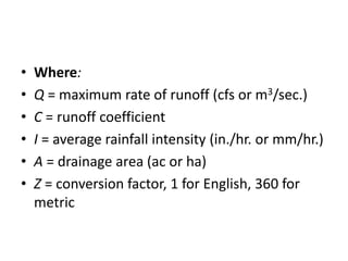 • Where:
• Q = maximum rate of runoff (cfs or m3/sec.)
• C = runoff coefficient
• I = average rainfall intensity (in./hr. or mm/hr.)
• A = drainage area (ac or ha)
• Z = conversion factor, 1 for English, 360 for
metric
 