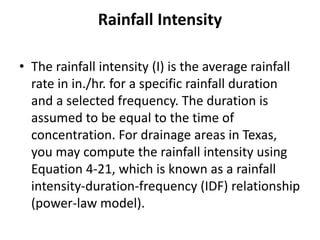 Rainfall Intensity
• The rainfall intensity (I) is the average rainfall
rate in in./hr. for a specific rainfall duration
and a selected frequency. The duration is
assumed to be equal to the time of
concentration. For drainage areas in Texas,
you may compute the rainfall intensity using
Equation 4-21, which is known as a rainfall
intensity-duration-frequency (IDF) relationship
(power-law model).
 