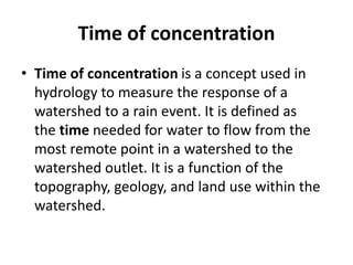 Time of concentration
• Time of concentration is a concept used in
hydrology to measure the response of a
watershed to a rain event. It is defined as
the time needed for water to flow from the
most remote point in a watershed to the
watershed outlet. It is a function of the
topography, geology, and land use within the
watershed.
 