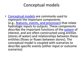 Conceptual models
• Conceptual models are commonly used to
represent the important components
(e.g., features, events, and processes) that relate
hydrologic inputs to outputs. These components
describe the important functions of the system of
interest, and are often constructed using entities
(stores of water) and relationships between these
entitites (flows or fluxes between stores). The
conceptual model is coupled with scenarios to
describe specific events (either input or outcome
scenarios)
 