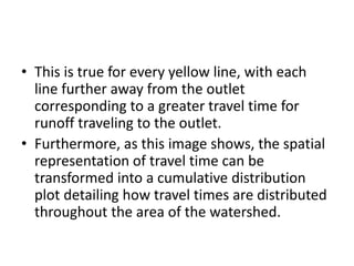 • This is true for every yellow line, with each
line further away from the outlet
corresponding to a greater travel time for
runoff traveling to the outlet.
• Furthermore, as this image shows, the spatial
representation of travel time can be
transformed into a cumulative distribution
plot detailing how travel times are distributed
throughout the area of the watershed.
 