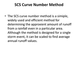 SCS Curve Number Method
• The SCS curve number method is a simiple,
widely used and efficient method for
determining the approxient amount of runoff
from a rainfall even in a particular area.
Although the method is designed for a single
storm event, it can be scaled to find average
annual runoff values.
 