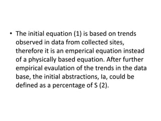 • The initial equation (1) is based on trends
observed in data from collected sites,
therefore it is an emperical equation instead
of a physically based equation. After further
empirical evaulation of the trends in the data
base, the initial abstractions, Ia, could be
defined as a percentage of S (2).
 