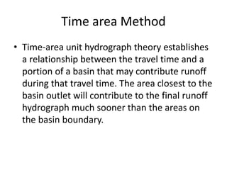 Time area Method
• Time-area unit hydrograph theory establishes
a relationship between the travel time and a
portion of a basin that may contribute runoff
during that travel time. The area closest to the
basin outlet will contribute to the final runoff
hydrograph much sooner than the areas on
the basin boundary.
 
