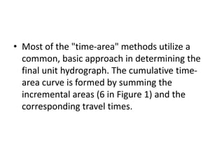 • Most of the "time-area" methods utilize a
common, basic approach in determining the
final unit hydrograph. The cumulative time-
area curve is formed by summing the
incremental areas (6 in Figure 1) and the
corresponding travel times.
 