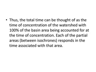 • Thus, the total time can be thought of as the
time of concentration of the watershed with
100% of the basin area being accounted for at
the time of concentration. Each of the partial
areas (between isochrones) responds in the
time associated with that area.
 