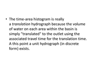 • The time-area histogram is really
a translation hydrograph because the volume
of water on each area within the basin is
simply "translated" to the outlet using the
associated travel time for the translation time.
A this point a unit hydrograph (in discrete
form) exists.
 