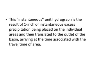 • This "instantaneous" unit hydrograph is the
result of 1-inch of instantaneous excess
precipitation being placed on the individual
areas and then translated to the outlet of the
basin, arriving at the time associated with the
travel time of area.
 