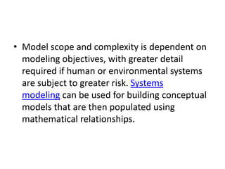 • Model scope and complexity is dependent on
modeling objectives, with greater detail
required if human or environmental systems
are subject to greater risk. Systems
modeling can be used for building conceptual
models that are then populated using
mathematical relationships.
 