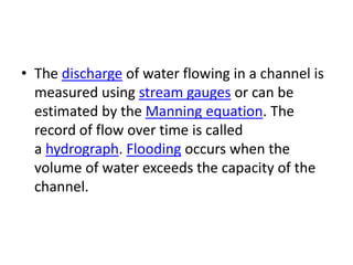 • The discharge of water flowing in a channel is
measured using stream gauges or can be
estimated by the Manning equation. The
record of flow over time is called
a hydrograph. Flooding occurs when the
volume of water exceeds the capacity of the
channel.
 