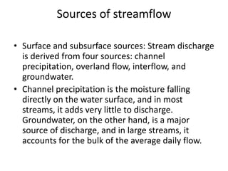 Sources of streamflow
• Surface and subsurface sources: Stream discharge
is derived from four sources: channel
precipitation, overland flow, interflow, and
groundwater.
• Channel precipitation is the moisture falling
directly on the water surface, and in most
streams, it adds very little to discharge.
Groundwater, on the other hand, is a major
source of discharge, and in large streams, it
accounts for the bulk of the average daily flow.
 